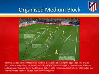 Organised 
Medium 
Block 
Here 
we 
can 
see 
Atle*co 
Madrid 
in 
a 
medium 
block 
but 
also 
forcing 
the 
opposi*on 
into 
a 
wide 
area. 
Atle* 
are 
organised, 
as 
always, 
and 
are 
ready 
to 
press 
the 
player 
in 
the 
wide 
area 
when 
the 
ball 
is 
passed. 
This 
also 
shows 
the 
big 
space 
between 
the 
fullback 
and 
centre 
back, 
which 
is 
too 
big, 
and 
we 
will 
see 
later 
has 
caused 
Atle* 
to 
concede 
goals. 
 