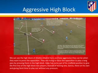Aggressive 
High 
Block 
We 
can 
see 
the 
high 
block 
of 
Atle*co 
Madrid 
here 
and 
how 
aggressive 
they 
can 
be 
when 
they 
want 
to 
press 
the 
opposi*on. 
They 
are 
trying 
to 
force 
the 
opposi*on 
to 
play 
a 
long 
pass 
by 
pressing 
them 
in 
the 
high 
block. 
Koke 
has 
come 
out 
of 
his 
midfield 
posi*on 
to 
give 
the 
first 
line 
of 
the 
high 
block 
two 
players, 
instead 
of 
leaving 
one, 
Garcia, 
there 
on 
his 
own 
and 
giving 
Zenit 
*me 
to 
play 
out 
without 
any 
pressure. 
 