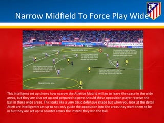 Narrow 
Midfield 
To 
Force 
Play 
Wide 
This 
intelligent 
set 
up 
shows 
how 
narrow 
the 
Atle*co 
Madrid 
will 
go 
to 
leave 
the 
space 
in 
the 
wide 
areas, 
but 
they 
are 
also 
set 
up 
and 
prepared 
to 
press 
should 
these 
opposi*on 
player 
receive 
the 
ball 
in 
these 
wide 
areas. 
This 
looks 
like 
a 
very 
basic 
defensive 
shape 
but 
when 
you 
look 
at 
the 
detail 
Atle* 
are 
intelligently 
set 
up 
to 
not 
only 
guide 
the 
opposi*on 
into 
the 
areas 
they 
want 
them 
to 
be 
in 
but 
they 
are 
set 
up 
to 
counter 
aBack 
the 
instant 
they 
win 
the 
ball. 
 