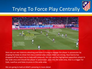 Trying 
To 
Force 
Play 
Centrally 
Here 
we 
can 
see 
Valencia 
aBacking 
and 
Koke 
is 
trying 
to 
engage 
the 
player 
in 
possession 
by 
shaping 
his 
body 
to 
show 
him 
into 
a 
central 
area 
where 
Atle* 
are 
strong. 
Raul 
Garcia 
has 
dropped 
off 
the 
back 
line 
to 
help 
with 
pressure. 
We 
can 
see 
the 
highlighted 
opposi*on 
player 
in 
the 
wide 
area 
and 
should 
the 
player 
in 
possession 
pass 
into 
the 
wide 
area, 
that 
is 
a 
trigger 
for 
Gabi, 
Juanfran 
and 
Koke 
to 
press 
in 
the 
wide 
area. 
We 
are 
going 
to 
look 
at 
Atle*’s 
pressing 
in 
more 
detail. 
 