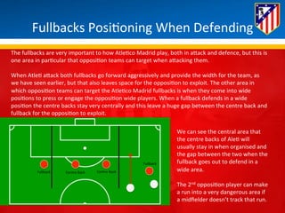 Fullbacks 
Posi*oning 
When 
Defending 
The 
fullbacks 
are 
very 
important 
to 
how 
Atle*co 
Madrid 
play, 
both 
in 
aBack 
and 
defence, 
but 
this 
is 
one 
area 
in 
par*cular 
that 
opposi*on 
teams 
can 
target 
when 
aBacking 
them. 
When 
Atle* 
aBack 
both 
fullbacks 
go 
forward 
aggressively 
and 
provide 
the 
width 
for 
the 
team, 
as 
we 
have 
seen 
earlier, 
but 
that 
also 
leaves 
space 
for 
the 
opposi*on 
to 
exploit. 
The 
other 
area 
in 
which 
opposi*on 
teams 
can 
target 
the 
Atle*co 
Madrid 
fullbacks 
is 
when 
they 
come 
into 
wide 
posi*ons 
to 
press 
or 
engage 
the 
opposi*on 
wide 
players. 
When 
a 
fullback 
defends 
in 
a 
wide 
posi*on 
the 
centre 
backs 
stay 
very 
centrally 
and 
this 
leave 
a 
huge 
gap 
between 
the 
centre 
back 
and 
fullback 
for 
the 
opposi*on 
to 
exploit. 
Centre 
Fullback 
Back 
Centre 
Back 
Fullback 
We 
can 
see 
the 
central 
area 
that 
the 
centre 
backs 
of 
Ale* 
will 
usually 
stay 
in 
when 
organised 
and 
the 
gap 
between 
the 
two 
when 
the 
fullback 
goes 
out 
to 
defend 
in 
a 
wide 
area. 
The 
2nd 
opposi*on 
player 
can 
make 
a 
run 
into 
a 
very 
dangerous 
area 
if 
a 
midfielder 
doesn’t 
track 
that 
run. 
 