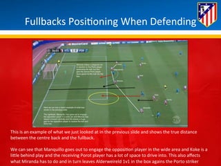 Fullbacks 
Posi*oning 
When 
Defending 
This 
is 
an 
example 
of 
what 
we 
just 
looked 
at 
in 
the 
previous 
slide 
and 
shows 
the 
true 
distance 
between 
the 
centre 
back 
and 
the 
fullback. 
We 
can 
see 
that 
Manquillo 
goes 
out 
to 
engage 
the 
opposi*on 
player 
in 
the 
wide 
area 
and 
Koke 
is 
a 
liBle 
behind 
play 
and 
the 
receiving 
Porot 
player 
has 
a 
lot 
of 
space 
to 
drive 
into. 
This 
also 
affects 
what 
Miranda 
has 
to 
do 
and 
in 
turn 
leaves 
Alderweireld 
1v1 
in 
the 
box 
agains 
the 
Porto 
striker 
 