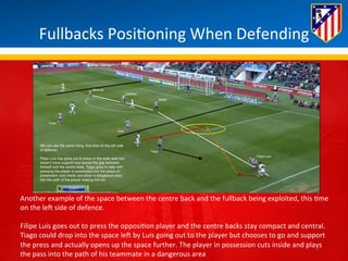 Fullbacks 
Posi*oning 
When 
Defending 
Another 
example 
of 
the 
space 
between 
the 
centre 
back 
and 
the 
fullback 
being 
exploited, 
this 
*me 
on 
the 
leH 
side 
of 
defence. 
Filipe 
Luis 
goes 
out 
to 
press 
the 
opposi*on 
player 
and 
the 
centre 
backs 
stay 
compact 
and 
central. 
Tiago 
could 
drop 
into 
the 
space 
leH 
by 
Luis 
going 
out 
to 
the 
player 
but 
chooses 
to 
go 
and 
support 
the 
press 
and 
actually 
opens 
up 
the 
space 
further. 
The 
player 
in 
possession 
cuts 
inside 
and 
plays 
the 
pass 
into 
the 
path 
of 
his 
teammate 
in 
a 
dangerous 
area 
 