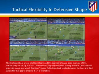 Tac*cal 
Flexibility 
In 
Defensive 
Shape 
Atle*co 
Madrid 
are 
a 
very 
intelligent 
team 
and 
this 
example 
shows 
a 
good 
example 
of 
this. 
Ini*ally 
they 
are 
set 
up 
in 
a 
4-­‐4-­‐2 
forma*on 
to 
stop 
the 
opponent 
playing 
forward. 
Once 
the 
ball 
goes 
into 
a 
wide 
are, 
which 
Atle* 
can’t 
press, 
Gabi 
drops 
back 
to 
play 
between 
the 
lines 
and 
Raul 
Garcia 
fills 
that 
gap 
to 
create 
a 
4-­‐1-­‐4-­‐1 
forma*on. 
 