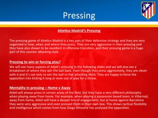 Pressing 
AtleQco 
Madrid’s 
Pressing 
The 
pressing 
game 
of 
Atle*co 
Madrid 
is 
a 
key 
part 
of 
their 
defensive 
strategy 
and 
they 
are 
very 
organised 
in 
how, 
when 
and 
where 
they 
press. 
They 
are 
very 
aggressive 
in 
their 
pressing 
and 
they 
have 
also 
shown 
to 
be 
excellent 
in 
offensive 
transi*on, 
and 
their 
pressing 
game 
is 
a 
huge 
part 
of 
this 
counter 
aBacking 
style. 
Pressing 
to 
win 
or 
forcing 
play? 
We 
will 
see 
many 
aspects 
of 
Atle*’s 
pressing 
in 
the 
following 
slides 
and 
we 
will 
also 
see 
a 
breakdown 
of 
where 
they 
win 
the 
ball 
back. 
Even 
though 
they 
press 
aggressively, 
they 
are 
clever 
with 
it 
and 
it’s 
not 
only 
to 
win 
the 
ball 
in 
that 
aBacking 
third; 
They 
are 
happy 
to 
force 
the 
opposi*on 
into 
kicking 
it 
long 
or 
even 
out 
of 
play 
for 
a 
throw. 
Mentality 
in 
pressing 
– 
Home 
v 
Away 
Atle* 
will 
always 
press 
in 
certain 
areas 
of 
the 
field, 
but 
they 
have 
a 
very 
different 
philosophy 
when 
playing 
away 
from 
home. 
For 
example, 
when 
playing 
a 
possession 
based 
team, 
in 
Villarreal, 
away 
from 
home, 
Atle* 
will 
have 
a 
deeper 
line 
of 
engagement; 
but 
at 
home 
against 
Barcelona 
they 
were 
very 
aggressive 
and 
even 
pressed 
them 
in 
their 
own 
box. 
This 
shows 
tac*cal 
flexibility 
and 
intelligence 
which 
comes 
from 
how 
Diego 
Simeone 
has 
analysed 
the 
opposi*on. 
 