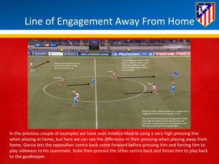 Line 
of 
Engagement 
Away 
From 
Home 
In 
the 
previous 
couple 
of 
examples 
we 
have 
seen 
Atle*co 
Madrid 
using 
a 
very 
high 
pressing 
line 
when 
playing 
at 
home, 
but 
here 
we 
can 
see 
the 
difference 
in 
their 
pressing 
when 
playing 
away 
from 
home. 
Garcia 
lets 
the 
opposi*on 
centre 
back 
come 
forward 
before 
pressing 
him 
and 
forcing 
him 
to 
play 
sideways 
to 
his 
teammate. 
Koke 
then 
presses 
the 
other 
centre 
back 
and 
forces 
him 
to 
play 
back 
to 
the 
goalkeeper. 
 