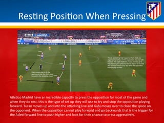 Res*ng 
Posi*on 
When 
Pressing 
Atle*co 
Madrid 
have 
an 
incredible 
capacity 
to 
press 
the 
opposi*on 
for 
most 
of 
the 
game 
and 
when 
they 
do 
rest, 
this 
is 
the 
type 
of 
set 
up 
they 
will 
use 
to 
try 
and 
stop 
the 
opposi*on 
playing 
forward. 
Turan 
moves 
up 
and 
into 
the 
aBacking 
line 
and 
Gabi 
moves 
over 
to 
close 
the 
space 
on 
the 
opponent. 
When 
the 
opposi*on 
cannot 
play 
forward 
and 
go 
backwards 
that 
is 
the 
trigger 
for 
the 
Atle* 
forward 
line 
to 
push 
higher 
and 
look 
for 
their 
chance 
to 
press 
aggressively. 
 