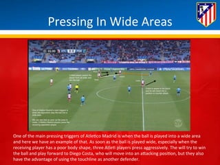 Pressing 
In 
Wide 
Areas 
One 
of 
the 
main 
pressing 
triggers 
of 
Atle*co 
Madrid 
is 
when 
the 
ball 
is 
played 
into 
a 
wide 
area 
and 
here 
we 
have 
an 
example 
of 
that. 
As 
soon 
as 
the 
ball 
is 
played 
wide, 
especially 
when 
the 
receiving 
player 
has 
a 
poor 
body 
shape, 
three 
Atle* 
players 
press 
aggressively. 
The 
will 
try 
to 
win 
the 
ball 
and 
play 
forward 
to 
Diego 
Costa, 
who 
will 
move 
into 
an 
aBacking 
posi*on, 
but 
they 
also 
have 
the 
advantage 
of 
using 
the 
touchline 
as 
another 
defender. 
 