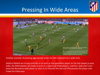Pressing 
In 
Wide 
Areas 
Another 
example 
of 
pressing 
aggressively 
when 
the 
ball 
is 
played 
into 
a 
wide 
area. 
Atle*co 
Madrid 
are 
strong 
centrally 
so 
as 
soon 
as 
the 
opposi*on 
player 
on 
the 
ball 
shapes 
to 
pass 
wide, 
the 
Atle* 
players 
are 
ready 
to 
press 
in 
a 
swarm 
of 
three 
players. 
Juanfran, 
Gabi 
and 
Turan 
press 
the 
Barcelona 
wide 
player 
as 
soon 
as 
he 
receives 
the 
ball 
and 
Villa 
presses 
the 
player 
who 
made 
the 
ini*al 
pass. 
 