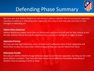Defending 
Phase 
Summary 
We 
have 
seen 
that 
Atle*co 
Madrid 
are 
very 
strong 
in 
defence 
whether 
that 
be 
pressing 
the 
opponent, 
transi*on 
to 
defence 
or 
defending 
when 
organised. 
This 
is 
key 
to 
how 
they 
play 
and 
some 
of 
their 
strengths 
in 
defending 
are: 
PaQent 
When 
Organised 
Atle*co 
Madrid 
are 
pa*ent 
when 
they 
are 
defensively 
organised 
and 
will 
wait 
for 
their 
chance 
to 
win 
the 
ball, 
whether 
that 
be 
forcing 
the 
opponent 
into 
a 
mistake 
or 
wai*ng 
for 
a 
trigger 
to 
press. 
Aggressive 
Pressing 
We 
have 
see 
how 
high 
Atle* 
press 
when 
at 
home 
and 
it 
suffocates 
many 
of 
their 
opponents 
and 
forces 
them 
to 
play 
into 
areas 
where 
Atle* 
strong 
and 
they 
can 
counter 
aBack 
from 
there. 
Defensively 
Flexible 
Not 
only 
can 
Atle*co 
Madrid 
change 
defensive 
shape 
to 
suit 
the 
next 
opponent, 
but 
they 
can 
do 
it 
mid 
game 
without 
a 
problem. 
They 
have 
also 
been 
shown 
to 
use 
different 
mentali*es 
depending 
on 
whether 
they 
are 
playing 
at 
home 
or 
away. 
 