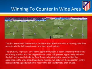 Winning 
To 
Counter 
In 
Wide 
Area 
The 
first 
example 
of 
the 
transi*on 
to 
aBack 
from 
Atle*co 
Madrid 
is 
showing 
how 
they 
press 
to 
win 
the 
ball 
in 
wide 
areas 
and 
then 
aBack 
quickly. 
The 
leH 
back, 
Filipe 
Luis, 
can 
see 
the 
opposi*on 
player 
is 
about 
to 
receive 
the 
ball 
in 
a 
poor 
body 
posi*on 
and 
this 
triggers 
him 
to 
press. 
Luis 
presses 
aggressively 
and 
wins 
the 
ball, 
and 
instantly 
looks 
for 
Arda 
Turan, 
who 
aBacks 
the 
space 
behind 
the 
opposi*on 
in 
the 
wide 
area. 
Diego 
Costa 
makes 
a 
run 
between 
the 
opposi*on 
centre 
backs 
and 
into 
a 
good 
posi*on 
to 
receive 
the 
ball 
to 
aBempt 
a 
shot 
on 
goal. 
 