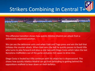 Strikers 
Combining 
In 
Central 
T+ 
This 
offensive 
transi*on 
shows 
how 
quickly 
Atle*co 
Madrid 
can 
aBack 
from 
a 
defensively 
organised 
posi*on. 
We 
can 
see 
the 
defensive 
units 
and 
when 
Gabi 
and 
Tiago 
press 
and 
win 
the 
ball 
that 
ini*ates 
the 
counter 
aBack. 
When 
Gabi 
wins 
the 
ball 
he 
quickly 
passes 
to 
David 
Villa 
who 
turns 
to 
play 
forward 
and 
plays 
a 
one 
two 
with 
Diego 
Costa 
which 
takes 
the 
last 
Barcelona 
midfielders 
out 
of 
the 
game 
and 
gives 
him 
space 
to 
drive 
into. 
Diego 
Costa 
is 
fouled 
but 
Villa 
con*nues 
with 
his 
aBack 
but 
is 
dispossessed. 
This 
shows 
how 
quickly 
Atle*co 
Madrid 
can 
go 
from 
defending 
to 
geung 
behind 
the 
opposi*ons 
midfield 
to 
bear 
down 
on 
their 
defence. 
 