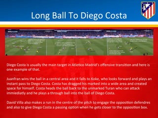 Long 
Ball 
To 
Diego 
Costa 
Diego 
Costa 
is 
usually 
the 
main 
target 
in 
Atle*co 
Madrid’s 
offensive 
transi*on 
and 
here 
is 
one 
example 
of 
that. 
Juanfran 
wins 
the 
ball 
in 
a 
central 
area 
and 
it 
falls 
to 
Koke, 
who 
looks 
forward 
and 
plays 
an 
instant 
pass 
to 
Diego 
Costa. 
Costa 
has 
dragged 
his 
marked 
into 
a 
wide 
area 
and 
created 
space 
for 
himself. 
Costa 
heads 
the 
ball 
back 
to 
the 
unmarked 
Turan 
who 
can 
aBack 
immiediatly 
and 
he 
plays 
a 
through 
ball 
into 
the 
ball 
of 
Diego 
Costa. 
David 
Villa 
also 
makes 
a 
run 
in 
the 
centre 
of 
the 
pitch 
to 
engage 
the 
opposi*on 
defendres 
and 
also 
to 
give 
Diego 
Costa 
a 
passing 
op*on 
when 
he 
gets 
closer 
to 
the 
opposi*on 
box. 
 