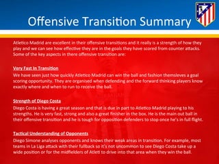 Offensive 
Transi*on 
Summary 
Atle*co 
Madrid 
are 
excellent 
in 
their 
offensive 
transi*ons 
and 
it 
really 
is 
a 
strength 
of 
how 
they 
play 
and 
we 
can 
see 
how 
effec*ve 
they 
are 
in 
the 
goals 
they 
have 
scored 
from 
counter 
aBacks. 
Some 
of 
the 
key 
aspects 
in 
there 
offensive 
transi*on 
are: 
Very 
Fast 
In 
TransiQon 
We 
have 
seen 
just 
how 
quickly 
Atle*co 
Madrid 
can 
win 
the 
ball 
and 
fashion 
themsleves 
a 
goal 
scoring 
opportunity. 
They 
are 
organised 
when 
defending 
and 
the 
forward 
thinking 
players 
know 
exactly 
where 
and 
when 
to 
run 
to 
receive 
the 
ball. 
Strength 
of 
Diego 
Costa 
Diego 
Costa 
is 
having 
a 
great 
season 
and 
that 
is 
due 
in 
part 
to 
Atle*co 
Madrid 
playing 
to 
his 
strengths. 
He 
is 
very 
fast, 
strong 
and 
also 
a 
great 
finisher 
in 
the 
box. 
He 
is 
the 
main 
out 
ball 
in 
their 
offensive 
transi*on 
and 
he 
is 
tough 
for 
opposi*on 
defenders 
to 
stop 
once 
he’s 
in 
full 
flight. 
TacQcal 
Understanding 
of 
Opponents 
Diego 
Simone 
analyses 
opponents 
and 
knows 
their 
weak 
areas 
in 
transi*on. 
For 
example, 
most 
teams 
in 
La 
Liga 
aBack 
with 
their 
fullback 
so 
it’s 
not 
uncommon 
to 
see 
Diego 
Costa 
take 
up 
a 
wide 
posi*on 
or 
for 
the 
midfielders 
of 
Atle* 
to 
drive 
into 
that 
area 
when 
they 
win 
the 
ball. 
 