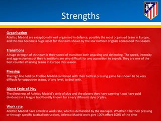 Strengths 
OrganisaQon 
Atle*co 
Madrid 
are 
excep*onally 
well 
organised 
in 
defence, 
possibly 
the 
most 
organised 
team 
in 
Europe, 
and 
this 
has 
become 
a 
huge 
asset 
for 
this 
team 
shown 
by 
the 
low 
number 
of 
goals 
conceaded 
this 
season. 
TransiQons 
A 
huge 
strength 
of 
this 
team 
is 
their 
speed 
of 
transi*on 
both 
aBacking 
and 
defending. 
The 
speed, 
intensity 
and 
aggressiveness 
of 
their 
transi*ons 
are 
very 
difficult 
for 
any 
opposi*on 
to 
exploit. 
They 
are 
one 
of 
the 
best 
counter 
aBacking 
teams 
in 
Europe 
this 
season. 
Pressing 
The 
high 
line 
held 
by 
Atle*co 
Madrid 
combined 
with 
their 
tac*cal 
pressing 
game 
has 
shown 
to 
be 
very 
difficult 
for 
opposi*on 
teams, 
of 
any 
level, 
to 
deal 
with. 
Direct 
Style 
of 
Play 
The 
directness 
of 
Atle*co 
Madrid’s 
style 
of 
play 
and 
the 
players 
they 
have 
carrying 
it 
out 
have 
paid 
dividends 
in 
a 
league 
tradi*onally 
known 
for 
a 
very 
different 
style 
of 
play. 
Work 
rate 
Atle*co 
Madrid 
have 
a 
*reless 
work 
rate, 
which 
is 
demanded 
by 
the 
manager. 
Whether 
it 
be 
their 
pressing 
or 
through 
specific 
tac*cal 
instruc*ons, 
Atle*co 
Madrid 
work 
give 
100% 
effort 
100% 
of 
the 
*me 
 