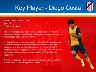 Key Player - Diego Costa 
Name: 
Diego 
da 
Silva 
Costa 
Age: 
25 
Posi*on: 
Striker 
This 
season 
Diego 
Costa 
has 
become 
the 
focal 
point 
for 
Atle*’s 
aBack 
aHer 
playing 
second 
fiddle 
to 
Falcao 
last 
season, 
although 
he 
s*ll 
managed 
20 
goals 
in 
2012-­‐2013. 
His 
strengths 
are 
his 
pace 
and 
power, 
which 
help 
the 
direct 
nature 
of 
Simeone’s 
tac*cs, 
but 
his 
movement 
off 
the 
ball 
is 
also 
very 
intelligent 
and 
that 
sees 
Costa 
find 
space 
to 
receive 
the 
ball 
in 
dangerous 
areas. 
His 
aggressive 
nature 
ini*ally 
got 
him 
into 
trouble, 
but 
now 
he 
uses 
it 
to 
his 
advantage 
to 
bully 
and 
in*midate 
his 
opponents. 
We 
will 
see 
examples 
of 
his 
movement 
and 
goals 
when 
we 
analyse 
Atle*co 
Madrid’s 
aBacking 
phases 
of 
play. 
 
