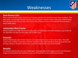 Weaknesses 
Space 
Between 
Units 
When 
Atle*co 
Madrid 
aBack, 
they 
do 
so 
in 
numbers 
and 
this 
can 
some*mes 
cause 
them 
problems. 
They 
oHen 
leave 
a 
20 
yard 
gap 
between 
the 
two 
central 
defenders 
and 
the 
closest 
suppor*ng 
midfield 
player. 
This 
has 
also 
shown 
to 
be 
an 
issue 
when 
teams 
drop 
off 
against 
them 
as 
the 
long 
ball 
forwards 
doesn’t 
find 
an 
Atle* 
player 
Leaving 
Space 
When 
Pressing 
Atle*co 
Madrid 
use 
a 
high 
intensity 
pressing 
game 
and 
some*mes 
when 
their 
pressing 
is 
just 
a 
liBle 
off, 
the 
opposi*on 
can 
play 
out 
and 
aBack 
their 
weaker 
areas. 
Possession 
Atle*co 
Madrid 
play 
most 
of 
their 
matches 
in 
transi*onal 
phase 
due 
to 
their 
style 
of 
play. 
They 
have 
shown 
to 
be 
excellent 
in 
transi*on, 
however 
some*mes 
they 
could 
benefit 
by 
keeping 
possession 
and 
perhaps 
res*ng 
on 
the 
ball 
to 
draw 
teams 
out 
before 
playing 
their 
more 
direct 
football. 
Mentality 
This 
Atle*co 
Madrid 
team 
are 
new 
to 
figh*ng 
for 
the 
league 
*tle 
at 
this 
stage 
as 
well 
as 
the 
Champions 
League 
and 
some*mes 
thei 
mentality 
to 
see 
out 
some 
games 
has 
been 
called 
into 
ques*on. 
 