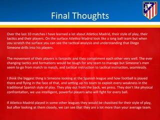 Final 
Thoughts 
Over 
the 
last 
10 
matches 
I 
have 
learned 
a 
lot 
about 
Atle*co 
Madrid, 
their 
style 
of 
play, 
their 
tac*cs 
and 
their 
players. 
On 
the 
surface 
Atle*co 
Madrid 
look 
like 
a 
long 
ball 
team 
but 
when 
you 
scratch 
the 
surface 
you 
can 
see 
the 
tac*cal 
analysis 
and 
understanding 
that 
Diego 
Simeone 
drills 
into 
his 
players. 
The 
movement 
of 
their 
players 
is 
fantas*c 
and 
they 
compliment 
each 
other 
very 
well. 
The 
ever 
changing 
tac*cs 
and 
forma*ons 
would 
be 
tough 
for 
any 
team 
to 
manage 
but 
Simeone’s 
men 
seem 
to 
go 
from 
match 
to 
match, 
and 
tac*cal 
instruc*on 
to 
tac*cal 
instruc*on, 
seamlessly. 
I 
think 
the 
biggest 
thing 
is 
Simeone 
looking 
at 
the 
Spanish 
league 
and 
how 
football 
is 
played 
there 
and 
flying 
in 
the 
face 
of 
that, 
and 
seung 
up 
his 
team 
to 
exploit 
every 
weakness 
in 
the 
tradi*onal 
Spanish 
style 
of 
play. 
They 
play 
out 
from 
the 
back, 
we 
press. 
They 
don’t 
like 
physical 
confronta*on, 
we 
use 
intelligent, 
powerful 
players 
who 
will 
fight 
for 
every 
ball. 
If 
Atle*co 
Madrid 
played 
in 
some 
other 
leagues 
they 
would 
be 
chas*sed 
for 
their 
style 
of 
play, 
but 
aHer 
looking 
at 
them 
closely, 
we 
can 
see 
that 
they 
are 
a 
lot 
more 
than 
your 
average 
team. 
 