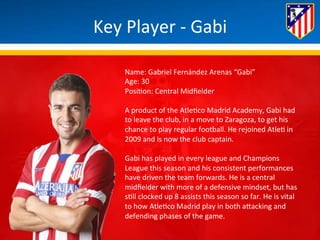 Key 
Player 
-­‐ 
Gabi 
Name: 
Gabriel 
Fernández 
Arenas 
“Gabi” 
Age: 
30 
Posi*on: 
Central 
Midfielder 
A 
product 
of 
the 
Atle*co 
Madrid 
Academy, 
Gabi 
had 
to 
leave 
the 
club, 
in 
a 
move 
to 
Zaragoza, 
to 
get 
his 
chance 
to 
play 
regular 
football. 
He 
rejoined 
Atle* 
in 
2009 
and 
is 
now 
the 
club 
captain. 
Gabi 
has 
played 
in 
every 
league 
and 
Champions 
League 
this 
season 
and 
his 
consistent 
performances 
have 
driven 
the 
team 
forwards. 
He 
is 
a 
central 
midfielder 
with 
more 
of 
a 
defensive 
mindset, 
but 
has 
s*ll 
clocked 
up 
8 
assists 
this 
season 
so 
far. 
He 
is 
vital 
to 
how 
Atle*co 
Madrid 
play 
in 
both 
aBacking 
and 
defending 
phases 
of 
the 
game. 
 
