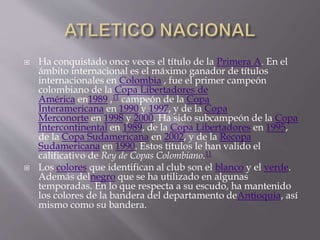  Ha conquistado once veces el título de la Primera A. En el
ámbito internacional es el máximo ganador de títulos
internacionales en Colombia , fue el primer campeón
colombiano de la Copa Libertadores de
América en1989 ,11 campeón de la Copa
Interamericana en 1990 y 1997, y de la Copa
Merconorte en 1998 y 2000. Ha sido subcampeón de la Copa
Intercontinental en 1989, de la Copa Libertadores en 1995,
de la Copa Sudamericana en 2002, y de la Recopa
Sudamericana en 1990. Estos títulos le han valido el
calificativo de Rey de Copas Colombiano.11
 Los colores que identifican al club son el blanco y el verde.
Además delnegro que se ha utilizado en algunas
temporadas. En lo que respecta a su escudo, ha mantenido
los colores de la bandera del departamento deAntioquia, así
mismo como su bandera.
 