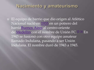  El equipo de barrio que dio origen al Atlético
Nacional nació en 1935 en un potrero del
barrioBuenos Aires al centro-oriente
de Medellín con el nombre de Unión FC.15 16 En
1943 se fusionó con otro equipo amateur
llamado Indulana, pasando a ser Unión
Indulana. El nombre duró de 1943 a 1945.
 
