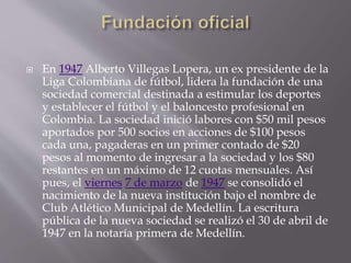  En 1947 Alberto Villegas Lopera, un ex presidente de la
Liga Colombiana de fútbol, lidera la fundación de una
sociedad comercial destinada a estimular los deportes
y establecer el fútbol y el baloncesto profesional en
Colombia. La sociedad inició labores con $50 mil pesos
aportados por 500 socios en acciones de $100 pesos
cada una, pagaderas en un primer contado de $20
pesos al momento de ingresar a la sociedad y los $80
restantes en un máximo de 12 cuotas mensuales. Así
pues, el viernes 7 de marzo de 1947 se consolidó el
nacimiento de la nueva institución bajo el nombre de
Club Atlético Municipal de Medellín. La escritura
pública de la nueva sociedad se realizó el 30 de abril de
1947 en la notaría primera de Medellín.
 