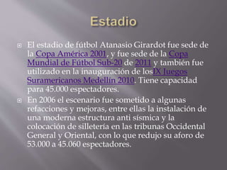  El estadio de fútbol Atanasio Girardot fue sede de
la Copa América 2001, y fue sede de la Copa
Mundial de Fútbol Sub-20 de 2011 y también fue
utilizado en la inauguración de losIX Juegos
Suramericanos Medellín 2010. Tiene capacidad
para 45.000 espectadores.
 En 2006 el escenario fue sometido a algunas
refacciones y mejoras, entre ellas la instalación de
una moderna estructura anti sísmica y la
colocación de silletería en las tribunas Occidental
General y Oriental, con lo que redujo su aforo de
53.000 a 45.060 espectadores.
 