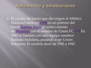    El equipo de barrio que dio origen al Atlético
    Nacional nació en 1935 en un potrero del
    barrioBuenos Aires al centro-oriente
    de Medellín con el nombre de Unión FC.15 16 En
    1943 se fusionó con otro equipo amateur
    llamado Indulana, pasando a ser Unión
    Indulana. El nombre duró de 1943 a 1945.
 
