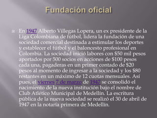    En 1947 Alberto Villegas Lopera, un ex presidente de la
    Liga Colombiana de fútbol, lidera la fundación de una
    sociedad comercial destinada a estimular los deportes
    y establecer el fútbol y el baloncesto profesional en
    Colombia. La sociedad inició labores con $50 mil pesos
    aportados por 500 socios en acciones de $100 pesos
    cada una, pagaderas en un primer contado de $20
    pesos al momento de ingresar a la sociedad y los $80
    restantes en un máximo de 12 cuotas mensuales. Así
    pues, el viernes 7 de marzo de 1947 se consolidó el
    nacimiento de la nueva institución bajo el nombre de
    Club Atlético Municipal de Medellín. La escritura
    pública de la nueva sociedad se realizó el 30 de abril de
    1947 en la notaría primera de Medellín.
 