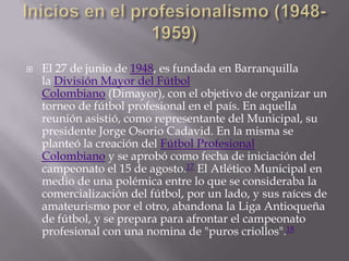    El 27 de junio de 1948, es fundada en Barranquilla
    la División Mayor del Fútbol
    Colombiano (Dimayor), con el objetivo de organizar un
    torneo de fútbol profesional en el país. En aquella
    reunión asistió, como representante del Municipal, su
    presidente Jorge Osorio Cadavid. En la misma se
    planteó la creación del Fútbol Profesional
    Colombiano y se aprobó como fecha de iniciación del
    campeonato el 15 de agosto.17 El Atlético Municipal en
    medio de una polémica entre lo que se consideraba la
    comercialización del fútbol, por un lado, y sus raíces de
    amateurismo por el otro, abandona la Liga Antioqueña
    de fútbol, y se prepara para afrontar el campeonato
    profesional con una nomina de "puros criollos".18
 