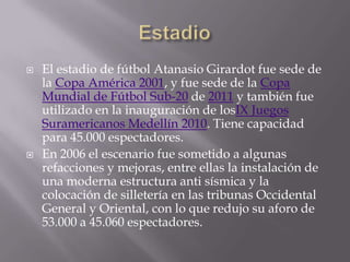    El estadio de fútbol Atanasio Girardot fue sede de
    la Copa América 2001, y fue sede de la Copa
    Mundial de Fútbol Sub-20 de 2011 y también fue
    utilizado en la inauguración de losIX Juegos
    Suramericanos Medellín 2010. Tiene capacidad
    para 45.000 espectadores.
   En 2006 el escenario fue sometido a algunas
    refacciones y mejoras, entre ellas la instalación de
    una moderna estructura anti sísmica y la
    colocación de silletería en las tribunas Occidental
    General y Oriental, con lo que redujo su aforo de
    53.000 a 45.060 espectadores.
 