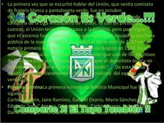 • La primera vez que se escuchó hablar del Unión, que vestía camiseta 
de franela blanca y pantaloneta verde, fue en octubre 
de 1942 cuando ganó el campeonato aficionado de la segunda 
categoría de la Liga Antioqueña de Fútbol. Ya con un prestigio a 
cuestas, el Unión tenía listo su pase a la primera, pero para lograr 
que el ascenso fuera exitoso había que reforzar el equipo La escritura 
pública de la nueva sociedad se realizó el 30 de abril de 1947 en la 
notaría primera de Medellín.Pero nacido en Bogotá en 1940. En el 
acta de constitución se indicó expresamente que uno de los objetivos 
de la nueva institución consistiría en “apoyar al deportista local y no 
solamente en fútbol sino en todos los deportes”.8 9 De esta forma 
quedó plasmada claramente la filosofía ‘criollista’ del equipo 
verdolaga. 
• Primera nóminaLa primera nómina de Atlético Municipal fue la 
siguiente: 
Carlos Pulgarín, Jairo Ramírez, Gabriel Osorio, Mario Sánchez, 
Eduardo “cuty” Amaya, Gustavo Mesa, Carlos Vivares, León Ortíz, 
Darío Gómez, Emilio Guerra, Guillermo Echavarría y Uriel Ríos.10 
 