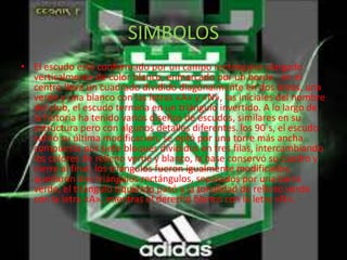 SIMBOLOS 
• El escudo está conformado por un campo rectangular alargado 
verticalmente de color blanco, enmarcado por un borde ; en el 
centro lleva un cuadrado dividido diagonalmente en dos áreas, una 
verde y una blanco con las letras «A» y «N», las iniciales del nombre 
del club, el escudo termina en un triángulo invertido. A lo largo de 
la historia ha tenido varios diseños de escudos, similares en su 
estructura pero con algunos detalles diferentes. los 90´s, el escudo 
sufrió su última modificación, se optó por una torre más ancha 
compuesta por siete bloques divididos en tres filas, intercambiando 
los colores de relleno verde y blanco, la base conservó su cuadro y 
cierre al final; los triángulos fueron igualmente modificados, 
quedaron dos triángulos rectángulos, separados por una barra 
verde, el triángulo izquierdo pasó a la tonalidad de relleno verde 
con la letra «A», mientras el derecho blanco con la letra «N». 
 