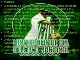 • Mascota 
• La mascota de Atlético Nacional es un tigre. Dicho elemento 
fue inspirado en el mito paisa del tigre que rondaba a los 
ancestros antioqueños en sus largas jornadas de trabajo en 
soledad en las montañas. El tigre simboliza universalmente 
los atributos de bravura, fiereza, energía, combatividad, 
agilidad, coraje y fuerza que le son culturalmente asociados a 
la raza antioqueña, región de la que es natural el Atlético 
Nacional Uniforme 
• Uniforme titular: camiseta a rayas verticales verdes y blancas, 
pantalón blanco, calcetines blancos, marca Nike 
• Uniforme suplente: camiseta negra con rayas grises 
horizontales, pantalón y calcetines negros, marca Nike 
• Uniforme alternativo: camiseta verde sandia, con rayas 
horizontales verde y verde oscuro, pantalón blanco, calcetines 
blancos con detalles en verde, marca Nike 
 