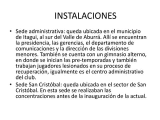INSTALACIONES 
• Sede administrativa: queda ubicada en el municipio 
de Itagui, al sur del Valle de Aburrá. Allí se encuentran 
la presidencia, las gerencias, el departamento de 
comunicaciones y la dirección de las divisiones 
menores. También se cuenta con un gimnasio alterno, 
en donde se inician las pre-temporadas y también 
trabajan jugadores lesionados en su proceso de 
recuperación, igualmente es el centro administrativo 
del club. 
• Sede San Cristóbal: queda ubicada en el sector de San 
Cristóbal. En esta sede se realizaban las 
concentraciones antes de la inauguración de la actual. 
 