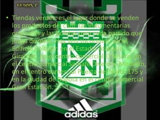 • Tiendas verdes: es el lugar donde se venden 
los productos del club: las indumentarias 
originales y las boletas para cada partido que 
juega de local. Hay seis sucursales: en el 
Edificio Coltejer, en el Estadio Atanasio 
Girardot, en el centro comercial El Tesoro, en 
el centro comercial Santafé Divercity Medellín, 
en el centro comercial Puerta del Norte.175 y 
en la ciudad de Bogotá en el centro comercial 
Gran Estación. 
 