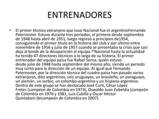 ENTRENADORES 
• El primer técnico extranjero que tuvo Nacional fue el argentinoFernando 
Paternoster. Estuvo durante tres períodos, el primero desde septiembre 
de 1948 hasta abril de 1951, luego regresó a principios de1954, 
consiguiendo el primer título en la historia del club y por último entre 
noviembre de 1956 y julio de 1957 cuando se presentaba la crisis que casi 
deja al borde de la desaparición al equipo.50Nacional hasta la actualidad 
ha tenido 47 directores técnicos a lo largo de su historia. El primer 
entrenador del equipo paisa fue Rafael Serna, quién estuvo 
desde julio de 1948 hasta septiembre del mismo año, siendo un período 
muy corto para la dirección de un equipo. Al igual que Fernando 
Paternoster, por la dirección técnica del cuadro paisa han pasado varios 
extranjeros, diez argentinos, seis uruguayos, un brasileño, un paraguayo, 
un alemán, un serbio, un colombo-argentino y un hispano-argentino. 
Dentro de este grupo se han destacado José Curti, César López 
Fretes (campéon de Colombia en 1973), Oswaldo Juan Zubeldía (campeón 
de Colombia en 1976 y 1981, Luis Cubilla y Oscar Héctor 
Quintabani (bicampeón de Colombia en 2007). 
 