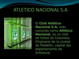 ATLETICO NACIONAL S.A

        El Club Atlético
        Nacional S.A, más
        conocido como Atlético
        Nacional, es un club
        de fútbol de Colombia.
        Originario de la ciudad
        de Medellín, capital del
        departamento de
        Antioquia.
 