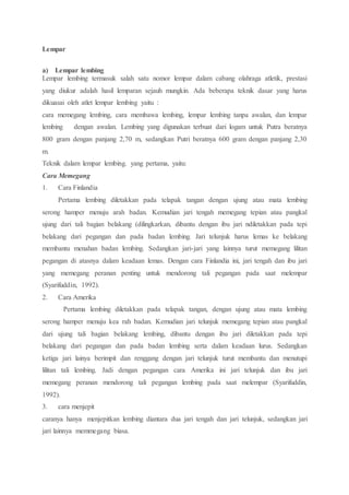 Lempar
a) Lempar lembing
Lempar lembing termasuk salah satu nomor lempar dalam cabang olahraga atletik, prestasi
yang diukur adalah hasil lemparan sejauh mungkin. Ada beberapa teknik dasar yang harus
dikuasai oleh atlet lempar lembing yaitu :
cara memegang lembing, cara membawa lembing, lempar lembing tanpa awalan, dan lempar
lembing dengan awalan. Lembing yang digunakan terbuat dari logam untuk Putra beratnya
800 gram dengan panjang 2,70 m, sedangkan Putri beratnya 600 gram dengan panjang 2,30
m.
Teknik dalam lempar lembing. yang pertama, yaitu:
Cara Memegang
1. Cara Finlandia
Pertama lembing diletakkan pada telapak tangan dengan ujung atau mata lembing
serong hamper menuju arah badan. Kemudian jari tengah memegang tepian atau pangkal
ujung dari tali bagian belakang (dilingkarkan, dibantu dengan ibu jari ndiletakkan pada tepi
belakang dari pegangan dan pada badan lembing. Jari telunjuk harus lemas ke belakang
membantu menahan badan lembing. Sedangkan jari-jari yang lainnya turut memegang lilitan
pegangan di atasnya dalam keadaan lemas. Dengan cara Finlandia ini, jari tengah dan ibu jari
yang memegang peranan penting untuk mendorong tali pegangan pada saat melempar
(Syarifuddin, 1992).
2. Cara Amerika
Pertama lembing diletakkan pada telapak tangan, dengan ujung atau mata lembing
serong hamper menuju kea rah badan. Kemudian jari telunjuk memegang tepian atau pangkal
dari ujung tali bagian belakang lembing, dibantu dengan ibu jari diletakkan pada tepi
belakang dari pegangan dan pada badan lembing serta dalam keadaan lurus. Sedangkan
ketiga jari lainya berimpit dan renggang dengan jari telunjuk turut membantu dan menutupi
lilitan tali lembing. Jadi dengan pegangan cara Amerika ini jari telunjuk dan ibu jari
memegang peranan mendorong tali pegangan lembing pada saat melempar (Syarifuddin,
1992).
3. cara menjepit
caranya hanya menjepitkan lembing diantara dua jari tengah dan jari telunjuk, sedangkan jari
jari lainnya memmegang biasa.
 