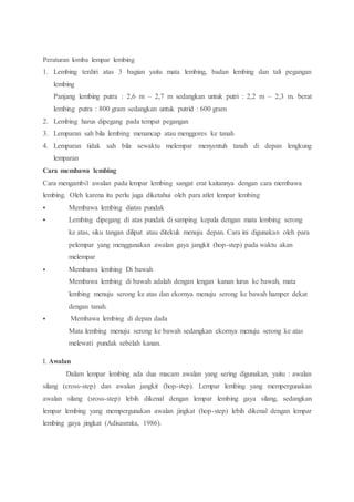 Peraturan lomba lempar lembing
1. Lembing terdiri atas 3 bagian yaitu mata lembing, badan lembing dan tali pegangan
lembing
Panjang lembing putra : 2,6 m – 2,7 m sedangkan untuk putri : 2,2 m – 2,3 m. berat
lembing putra : 800 gram sedangkan untuk putrid : 600 gram
2. Lembing harus dipegang pada tempat pegangan
3. Lemparan sah bila lembing menancap atau menggores ke tanah
4. Lemparan tidak sah bila sewaktu melempar menyentuh tanah di depan lengkung
lemparan
Cara membawa lembing
Cara mengambil awalan pada lempar lembing sangat erat kaitannya dengan cara membawa
lembing. Oleh karena itu perlu juga diketahui oleh para atlet lempar lembing
 Membawa lembing diatas pundak
 Lembing dipegang di atas pundak di samping kepala dengan mata lembing serong
ke atas, siku tangan dilipat atau ditekuk menuju depan. Cara ini digunakan oleh para
pelempar yang menggunakan awalan gaya jangkit (hop-step) pada waktu akan
melempar
 Membawa lembing Di bawah
Membawa lembing di bawah adalah dengan lengan kanan lurus ke bawah, mata
lembing menuju serong ke atas dan ekornya menuju serong ke bawah hamper dekat
dengan tanah.
 Membawa lembing di depan dada
Mata lembing menuju serong ke bawah sedangkan ekornya menuju serong ke atas
melewati pundak sebelah kanan.
I. Awalan
Dalam lempar lembing ada dua macam awalan yang sering digunakan, yaitu : awalan
silang (cross-step) dan awalan jangkit (hop-step). Lempar lembing yang mempergunakan
awalan silang (sross-step) lebih dikenal dengan lempar lembing gaya silang, sedangkan
lempar lembing yang mempergunakan awalan jingkat (hop-step) lebih dikenal dengan lempar
lembing gaya jingkat (Adisasmita, 1986).
 