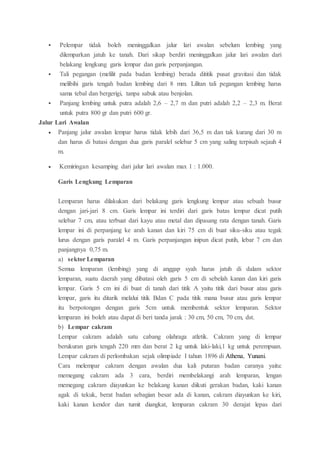  Pelempar tidak boleh meninggalkan jalur lari awalan sebelum lembing yang
dilemparkan jatuh ke tanah. Dari sikap berdiri meninggalkan jalur lari awalan dari
belakang lengkung garis lempar dan garis perpanjangan.
 Tali pegangan (melilit pada badan lembing) berada dititik pusat gravitasi dan tidak
melibihi garis tengah badan lembing dari 8 mm. Lilitan tali pegangan lembing harus
sama tebal dan bergerigi, tanpa sabuk atau benjolan.
 Panjang lembing untuk putra adalah 2,6 – 2,7 m dan putri adalah 2,2 – 2,3 m. Berat
untuk putra 800 gr dan putri 600 gr.
Jalur Lari Awalan
 Panjang jalur awalan lempar harus tidak lebih dari 36,5 m dan tak kurang dari 30 m
dan harus di batasi dengan dua garis paralel selebar 5 cm yang saling terpisah sejauh 4
m.
 Kemiringan kesamping dari jalur lari awalan max 1 : 1.000.
Garis Lengkung Lemparan
Lemparan harus dilakukan dari belakang garis lengkung lempar atau sebuah busur
dengan jari-jari 8 cm. Garis lempar ini terdiri dari garis batas lempar dicat putih
selebar 7 cm, atau terbuat dari kayu atau metal dan dipasang rata dengan tanah. Garis
lempar ini di perpanjang ke arah kanan dan kiri 75 cm di buat siku-siku atau tegak
lurus dengan garis paralel 4 m. Garis perpanjangan inipun dicat putih, lebar 7 cm dan
panjangnya 0,75 m.
a) sektor Lemparan
Semua lemparan (lembing) yang di anggap syah harus jatuh di dalam sektor
lemparan, suatu daerah yang dibatasi oleh garis 5 cm di sebelah kanan dan kiri garis
lempar. Garis 5 cm ini di buat di tanah dari titik A yaitu titik dari busur atau garis
lempar, garis itu ditarik melalui titik Bdan C pada titik mana busur atau garis lempar
itu berpotongan dengan garis 5cm untuk membentuk sektor lemparan. Sektor
lemparan ini boleh atau dapat di beri tanda jarak : 30 cm, 50 cm, 70 cm, dst.
b) Lempar cakram
Lempar cakram adalah satu cabang olahraga atletik. Cakram yang di lempar
berukuran garis tengah 220 mm dan berat 2 kg untuk laki-laki,1 kg untuk perempuan.
Lempar cakram di perlombakan sejak olimpiade I tahun 1896 di Athena, Yunani.
Cara melempar cakram dengan awalan dua kali putaran badan caranya yaitu:
memegang cakram ada 3 cara, berdiri membelakangi arah lemparan, lengan
memegang cakram diayunkan ke belakang kanan diikuti gerakan badan, kaki kanan
agak di tekuk, berat badan sebagian besar ada di kanan, cakram diayunkan ke kiri,
kaki kanan kendor dan tumit diangkat, lemparan cakram 30 derajat lepas dari
 