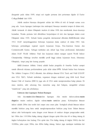 diorganisir pada tahun 1849, tetapi seri reguler pertama dari pertemuan digelar di Exeter
College,Oxford dari 1850.
Atletik modern biasanya diorganisir sekitar lari 400m di trek di hampir semua even
yang ada. Acara lapangan (melompat dan melempar) biasanya memakai tempat di dalam trek.
Atletik termasuk di dalam Olimpiade modern di tahun 1896 dan membentuk dasar-dasarnya
kemudian. Wanita pertama kali dibolehkan berpartisipasi di trek dan lapangan dalam event
Olimpiade tahun 1928. Sebuah badan pengelola internasional dibentuk, IAAFdibentuk tahun
1912. IAAF menyelenggarakan beberapa kejuaraan dunia outdoor di tahun 1983. Ada
beberapa pertandingan regional seperti kejuaraan Eropa, Pan-American Games dan
Commonwealth Games. Sebagai tambahan ada sirkuit Liga Emas professional, diakumulasi
dalam IAAF World Athletics Final dan kejuaraan dalam ruangan seperti World Indoor
Championship. Olahraga tersebut memiliki profil tinggi selama kejuaraan besar, khususnya
Olimpiade, tetapi yang lain kurang populer.
AAU (Amateur Athletic Union) adalah badan pengelola di Amerika Serikat sampai
runtuh dibawah tekanan profesionalisme pada akhir tahun 1970. Sebuah badan baru bernama
The Athletic Congress (TAC) dibentuk, dan akhirnya dinamai USA Track and Field (USATF
atau USA T&F). Sebuah tambahan, organisasi dengan struktural yang lebih kecil, Road
Runner Club of America (RRCA) juga ada di USA untuk mempromosikan balap jalanan. Di
masa modern, atlet sekarang bisa menerima uang dari balapan, mengakhiri sebutan
“amatirisme” yang ada sebelumnya.
Lintasan dan Lapangan Dalam Ruangan
Ada dua musim dalam lintasan dan lapangan. Ada musim indoor,selama musim
dingindan musim outdoor, digelar selama musim semi dan panas. Kebanyakan lintasan
indoor adalah 200m dan terdiri dari empat atau enam jalur. Seringkali sebuah lintasan indoor
memiliki belokan yang lurus untuk mengkompensasikan belokan yang ketat. Dalam lintasan
indoor atlet berkompetisi sama dengan event lintasan di outdoor dengan pengecualian untuk
lari 100m dan 110/100m haling rintang (diganti dengan sprint 60m dan 60 m hlang rintang di
tingkat kebanyakan dan kadang 55m sprint dan 55m haling rintang di tingkat SMA) dan lari
10.000m, jalan cepat 300m, dan 400m haling rintang. Indoor juga mendapat tambahan lari
 
