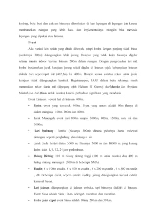 lembing, bola besi dan cakram biasanya dilombakan di luar lapangan di lapangan lain karena
membutuhkan ruangan yang lebih luas, dan implementasinya mungkin bisa merusak
lapangan yang dipakai atau lintasan.
Event
Ada variasi lain selain yang ditulis dibawah, tetapi lomba dengan panjang tidak biasa
(contohnya 300m) dilangsungkan lebih jarang. Balapan yang tidak lazim biasanya digelar
selama musim indoor karena lintasan 200m dalam ruangan. Dengan pengecualian lari mil,
lomba berdasarkan jarak kerajaan jarang sekali digelar di lintasan sejak kebanyakan lintasan
diubah dari seperempat mil (402,3m) ke 400m. Hampir semua catatan rekor untuk jarak
kerajaan tidak dilangsungkan kembali. Bagaimanapun, IAAF dalam buku rekornya masih
memasukan rekor dunia mil (dipegang oleh Hicham El Guerroj dariMaroko dan Svetlana
Masterkova dari Rusia untuk wanita) karena perbedaan signifikan yang mendunia.
Event Lintasan –event lari di lintasan 400m.
 Sprint: event yang termasuk 400m. Event yang umum adalah 60m (hanya di
dalam ruangan), 100m, 200m dan 400m.
 Jarak Menengah: event dari 800m sampai 3000m, 800m, 1500m, satu mil dan
3000m.
 Lari berintang – lomba (biasanya 300m) dimana pelarinya harus melewati
rintangan seperti penghalang dan rintangan air
 jarak Jauh: berlari diatas 5000 m. Biasanya 5000 m dan 10000 m. yang kurang
lazim ialah 1, 6, 12, 24 jam perlombaan.
 Halang Rintang: 110 m halang rintang tinggi (100 m untuk wanita) dan 400 m
haling rintang menengah (300 m di beberapa SMA).
 Estafet: 4 x 100m estafet, 4 x 400 m estafet , 4 x 200 m estafet , 4 x 800 m estafet
, dll. Beberapa event, seperti estafet medley, jarang dilangsungkan kecuali estafet
karnaval besar.
 Lari jalanan: dilangsungkan di jalanan terbuka, tapi biasanya diakhiri di lintasan.
Event biasa adalah 5km, 10km, setengah marathon dan marathon.
 lomba jalan cepat event biasa adalah 10km, 20 km dan 50 km.
 