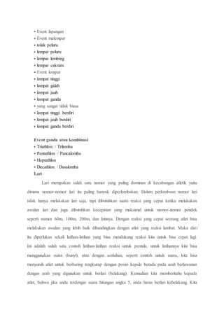  Event lapangan
 Event melempar
 tolak peluru
 lempar peluru
 lempar lembing
 lempar cakram
 Event lompat
 lompat tinggi
 lompat galah
 lompat jauh
 lompat ganda
 yang sangat tidak biasa
 lompat tinggi berdiri
 lompat jauh berdiri
 lompat ganda berdiri
Event ganda atau kombinasi
 Triathlon / Trilomba
 Pentathlon / Pancalomba
 Heptathlon
 Decathlon / Dasalomba
Lari
Lari merupakan salah satu nomor yang paling dominan di kecabangan atletik yaitu
dimana nomor-nomor lari itu paling banyak diperlombakan. Dalam perlombaan nomor lari
tidak hanya melakukan lari saja, tapi dibutuhkan suatu reaksi yang cepat ketika melakukan
awalan lari dan juga dibutuhkan kecepatan yang maksimal untuk nomor-nomor pendek
seperti nomor 60m, 100m, 200m, dan lainnya. Dengan reaksi yang cepat seorang atlet bisa
melakukan awalan yang lebih baik dibandingkan dengan atlet yang reaksi lambat. Maka dari
itu diperlukan sekali latihan-latihan yang bisa mendukung reaksi kita untuk bisa cepat lagi.
Ini adalah salah satu contoh latihan-latihan reaksi untuk pemula, untuk latihannya kita bisa
menggunakan suara (bunyi), atau dengan sentuhan, seperti contoh untuk suara, kita bisa
menyuruh atlet untuk berbaring tengkurap dengan posisi kepala berada pada arah berlawanan
dengan arah yang digunakan untuk berlari (belakang). Kemudian kita memberitahu kepada
atlet, bahwa jika anda terdengar suara hitungan angka 5, anda harus berlari kebelakang. Kita
 