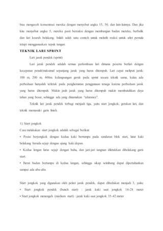 bisa mengecoh konsentrasi mereka dengan menyebut angka 15, 50, dan lain-lainnya. Dan jika
kita menyebut angka 5, mereka pasti bereaksi dengan membangun badan mereka, berbalik
dan lari kearah belakang. Inilah salah satu contoh untuk melatih reaksi untuk atlet pemula
tetapi menggunaakan tepuk tangan.
TEKN IK LAR I SPR IN T
Lari jarak pendek (sprint)
Lari jarak pendek adalah semua perlombaan lari dimana peserta berlari dengan
kecepatan penuh/maksimal sepanjang jarak yang harus ditempuh. Lari cepat meliputi jarak:
100 m, 200 m, 400m. kelangsungan gerak pada sprint secara teknik sama, kalau ada
perbedaan hanyalah terletak pada penghematan penggunaan tenaga karena perbedaan jarak
yang harus ditempuh. Makin jauh jarak yang harus ditempuh makin membutuhkan daya
tahan yang besar, sehingga ada yang dinamakan “edurance”.
Teknik lari jarak pendek terbagi menjadi tiga, yaitu start jongkok, gerakan lari, dan
teknik memasuki garis finish.
1). Start jongkok
Cara melakukan start jongkok adalah sebagai berikut:
• Posisi berjongkok dengan kedua kaki bertumpu pada sandaran blok start, lutut kaki
belakang berada sejajr dengan ujung kaki depan.
• Kedua lengan lurus sejajr dengan bahu, dan jari-jari tangnan diletakkan dibelakang garis
start.
• Berat badan bertumpu di kedua tangan, sehingga sikap seimbang dapat dipertahankan
sampai ada aba-aba.
Start jongkok yang digunakan oleh pelari jarak pendek, dapat dibedakan menjadi 3, yaitu:
• Start jongkok pendek (bunch start) : jarak kaki saat jongkok 14-28 meter
• Start jongkok menengah (medium start) : jarak kaki saat jongkok 35-42 meter
 