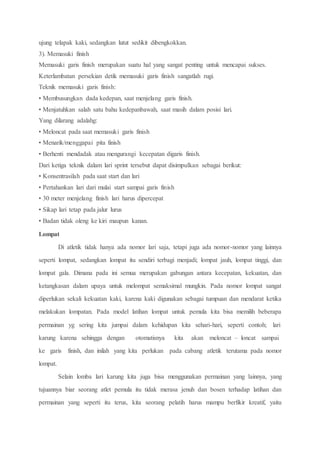 ujung telapak kaki, sedangkan lutut sedikit dibengkokkan.
3). Memasuki finish
Memasuki garis finish merupakan suatu hal yang sangat penting untuk mencapai sukses.
Keterlambatan persekian detik memasuki garis finish sangatlah rugi.
Teknik memasuki garis finish:
• Membusungkan dada kedepan, saat menjelang garis finish.
• Menjatuhkan salah satu bahu kedepanbawah, saat masih dalam posisi lari.
Yang dilarang adalahg:
• Meloncat pada saat memasuki garis finish
• Menarik/menggapai pita finish
• Berhenti mendadak atau mengurangi kecepatan digaris finish.
Dari ketiga teknik dalam lari sprint tersebut dapat disimpulkan sebagai berikut:
• Konsentrasilah pada saat start dan lari
• Pertahankan lari dari mulai start sampai garis finish
• 30 meter menjelang finish lari harus dipercepat
• Sikap lari tetap pada jalur lurus
• Badan tidak oleng ke kiri maupun kanan.
Lompat
Di atletik tidak hanya ada nomor lari saja, tetapi juga ada nomor-nomor yang lainnya
seperti lompat, sedangkan lompat itu sendiri terbagi menjadi; lompat jauh, lompat tinggi, dan
lompat gala. Dimana pada ini semua merupakan gabungan antara kecepatan, kekuatan, dan
ketangkasan dalam upaya untuk melompat semaksimal mungkin. Pada nomor lompat sangat
diperlukan sekali kekuatan kaki, karena kaki digunakan sebagai tumpuan dan mendarat ketika
melakukan lompatan. Pada model latihan lompat untuk pemula kita bisa memilih beberapa
permainan yg sering kita jumpai dalam kehidupan kita sehari-hari, seperti contoh; lari
karung karena sehingga dengan otomatisnya kita akan meloncat – loncat sampai
ke garis finish, dan inilah yang kita perlukan pada cabang atletik terutama pada nomor
lompat.
Selain lomba lari karung kita juga bisa menggunakan permainan yang lainnya, yang
tujuannya biar seorang atlet pemula itu tidak merasa jenuh dan bosen terhadap latihan dan
permainan yang seperti itu terus, kita seorang pelatih harus mampu berfikir kreatif, yaitu
 
