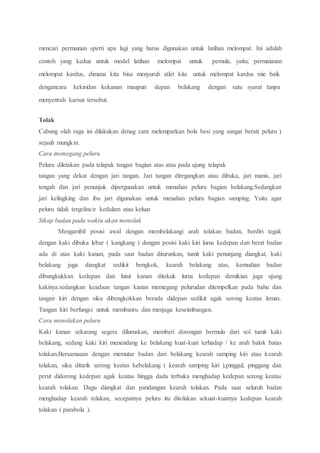 mencari permainan sperti apa lagi yang harus digunakan untuk latihan melompat. Ini adalah
contoh yang kedua untuk model latihan melompat untuk pemula, yaitu; permaianan
melompat kardus, dimana kita bisa menyuruh atlet kita untuk melompat kardus mie baik
dengancara kekiridan kekanan maupun depan belakang dengan satu syarat tanpa
menyentuh karsus tersebut.
Tolak
Cabang olah raga ini dilakukan denag cara melemparkan bola besi yang sangat berat( peluru )
sejauh mungkin.
Cara memegang peluru
Peluru diletakan pada telapak tangan bagian atas atau pada ujung telapak
tangan yang dekat dengan jari tangan. Jari tangan diregangkan atau dibuka, jari manis, jari
tengah dan jari penunjuk dipergunakan untuk menahan peluru bagian belakang.Sedangkan
jari kelingking dan ibu jari digunakan untuk menahan peluru bagian samping. Yaitu agar
peluru tidak tergelincir kedalam atau keluar
Sikap badan pada waktu akan menolak
Mengambil posisi awal dengan membelakangi arah tolakan badan, berdiri tegak
dengan kaki dibuka lebar ( kangkang ) dengan posisi kaki kiri lurus kedepan dan berat badan
ada di atas kaki kanan, pada saat badan diturunkan, tumit kaki penunjang diangkat, kaki
belakang juga diangkat sedikit bengkok, kearah belakang atas, kemudian badan
dibungkukkan kedepan dan lutut kanan ditekuk lurus kedepan demikian juga ujung
kakinya.sedangkan keadaan tangan kanan memegang pelurudan ditempelkan pada bahu dan
tangan kiri dengan siku dibengkokkan berada didepan sedikit agak serong keatas lemas.
Tangan kiri berfungsi untuk membantu dan menjaga keseimbangan.
Cara menolakan peluru
Kaki kanan sekarang segera diluruskan, memberi dorongan bermula dari sol tumit kaki
belakang, sedang kaki kiri menendang ke belakang kuat-kuat terhadap / ke arah balok batas
tolakan.Bersamaaan dengan memutar badan dari belakang kearah samping kiri atau kearah
tolakan, siku ditarik serong keatas kebelakang ( kearah samping kiri ),pinggul, pinggang dan
perut didorong kedepan agak keatas hingga dada terbuka menghadap kedepan serong keatas
kearah tolakan. Dagu diangkat dan pandangan kearah tolakan. Pada saat seluruh badan
menghadap kearah tolakan, secepatnya peluru itu ditolakan sekuat-kuatnya kedepan kearah
tolakan ( parabola ).
 