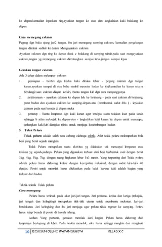 10 DISUSUN OLEH I WAYAN SUGITA KELAS X C
ke depan.kemudian lepaskan ring,ayunkan tangan ke atas dan langkahkan kaki belakang ke
depan
Cara memegang cakram
Pegang dgn buku ujung jari2 tangan, ibu jari memegang samping cakram, kemudian pergelangan
tangan ditekuk sedikit ke dalam Mengayunkan cakram
Ayunkan cakram dgn ring ke depan dank e belakang di samping tubuh.pada saat mengayunkan
cakram,tangan yg memegang cakram direntangkan sampai lurus.jangan sampai lepas
Gerakan lempar cakram
Ada 3 tahap dalam melempar cakram
1. persiapan - berdiri dgn kedua kaki dibuka lebar - pegang cakram dgn tangan
kanan.ayunkan sampai di atas bahu sambil memutar badan ke kiri,kemudian ke kanan secara
berulang2.saat cakram diayun ke kiri, Bantu tangan kiri dgn cara menyangganya
2. pelaksanaan - ayunkan cakram ke depan lalu ke belakang - pada saat cakram di belakang,
putar badan dan ayunkan cakram ke samping-depan-atas (membentuk sudut 40o ) - lepaskan
cakram pada saat berada di depan muka
3. penutup - Bantu lemparan dgn kaki kanan agar tercipta suatu tolakan kuat pada tanah
sehingga b adan melonjak ke depan-atas - langkahkan kaki kanan ke depan untuk menumpu,
sedangkan kaki kiri diangkat rileks untuk menjaga keseimbangan badan
5. Tolak Peluru
Tolak peluru adalah salah satu cabang olahraga atletik. Atlet tolak peluru melemparkan bola
besi yang berat sejauh mungkin
Tolak Peluru merupakan suatu aktivitas yg dilakukan utk mencapai lemparan atau
tolakan yg sejauh-jauhnya. Peluru yang digunakan terbuat dari besi berbentuk oval dengan berat
3kg, 4kg, 5kg, 7kg. dengan ruang lingkaran lebar 5x3 meter. Yang terpenting dari Tolak peluru
adalah peluru harus didorong keluar dengan kecepatan maksimal, dengan sudut kira-kira 40
derajat. Posisi untuk menolak harus ditekankan pada kaki. karena kaki adalah bagian yang
terkuat dari badan.
Teknik-teknik Tolak peluru
Cara memegang
Peluru harus terletak pada akar jari-jari tangan. Jari pertama, kedua dan ketiga (telunjuk,
jari tengah dan kelingking) merupakan titik-titik utama untuk membantu melontar. Jari-jari
berdekatan. Jari kelingking dan ibu jari menjaga agar peluru tidak tegeser ke samping. Peluru
harus tetap berada di posisi di bawah rahang.
Latihan Yang pertama, gerakan menolak dari lengan. Peluru harus didorong dari
tempatnya bertopang di leher. Pada waktu menolak, siku harus setinggi mungkin dan mengikuti
 