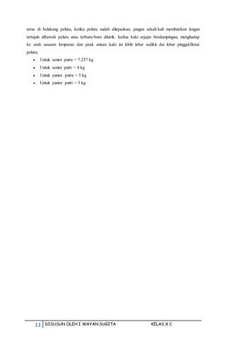 11 DISUSUN OLEH I WAYAN SUGITA KELAS X C
terus di belakang peluru, ketika peluru sudah dilepaskan, jangan sekali-kali membiarkan lengan
tertujuh dibawah peluru atau terburu-buru ditarik. kedua kaki sejajar berdampingan, menghadap
ke arah sasaran lemparan dan jarak antara kaki ini lebih lebar sedikit dai lebar pinggul.Berat
peluru:
 Untuk senior putra = 7.257 kg
 Untuk senior putri = 4 kg
 Untuk yunior putra = 5 kg
 Untuk yunior putri = 3 kg
 