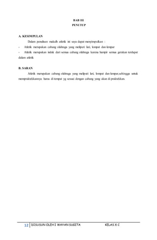 12 DISUSUN OLEH I WAYAN SUGITA KELAS X C
BAB III
PENUTUP
A. KESIMPULAN
Dalam penulisan makalh atletik ini saya dapat menyimpulkan :
- Atletik merupakan cabang olahraga yang meliputi lari, lompat dan lempar
- Atletik merupakan induk dari semua cabang olahraga karena hampir semua gerakan terdapat
dalam atletik
B. SARAN
Atletik merupakan cabang olahraga yang meliputi lari, lompat dan lempar,sehingga untuk
mempraktekkannya harus di tempat yg sesuai dengan cabang yang akan di praktekkan.
 